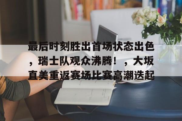 九游会官网入口-最后时刻胜出首场状态出色，瑞士队观众沸腾！，大坂直美重返赛场比赛高潮迭起的简单介绍