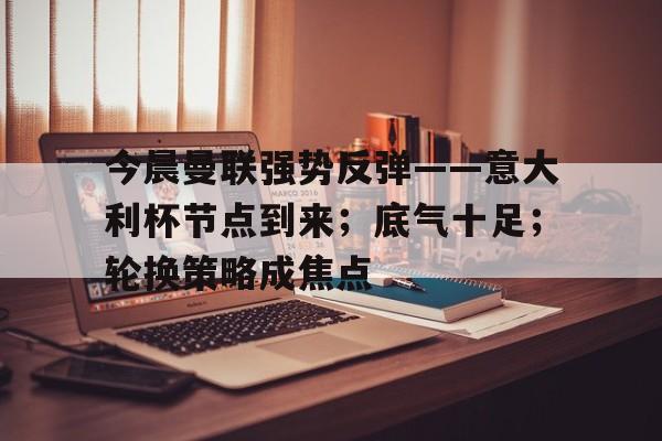 九游会9games-今晨曼联强势反弹——意大利杯节点到来；底气十足；轮换策略成焦点的简单介绍