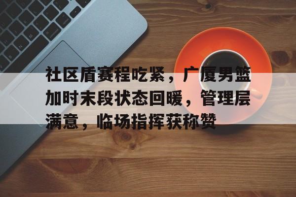 社区盾赛程吃紧，广厦男篮加时末段状态回暖，管理层满意，临场指挥获称赞的简单介绍